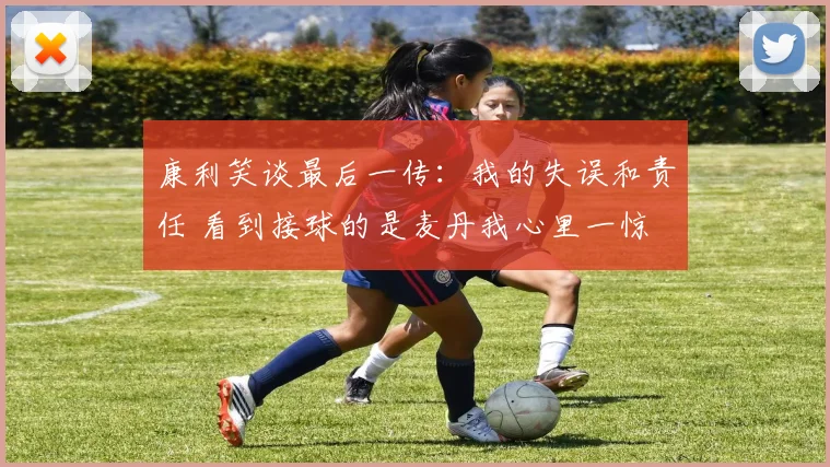 康利笑谈最后一传：我的失误和责任 看到接球的是麦丹我心里一惊