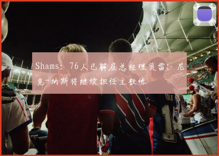Shams：76人已解雇总经理莫雷；尼克-纳斯将继续担任主教练