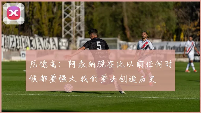 厄德高：阿森纳现在比以前任何时候都要强大 我们要去创造历史