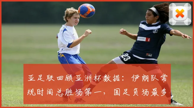 亚足联回顾亚洲杯数据：伊朗队常规时间总胜场第一，国足负场最多